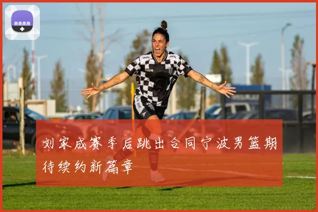 刘家成赛季后跳出合同宁波男篮期待续约新篇章