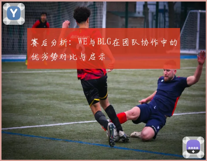赛后分析：WE与BLG在团队协作中的优劣势对比与启示