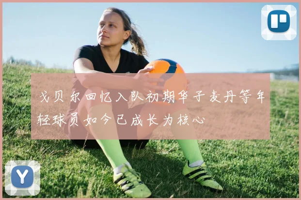 戈贝尔回忆入队初期华子麦丹等年轻球员如今已成长为核心