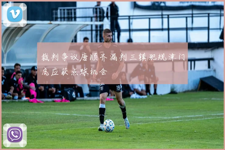 裁判争议唐顺齐漏判三镇犯规津门虎应获点球机会