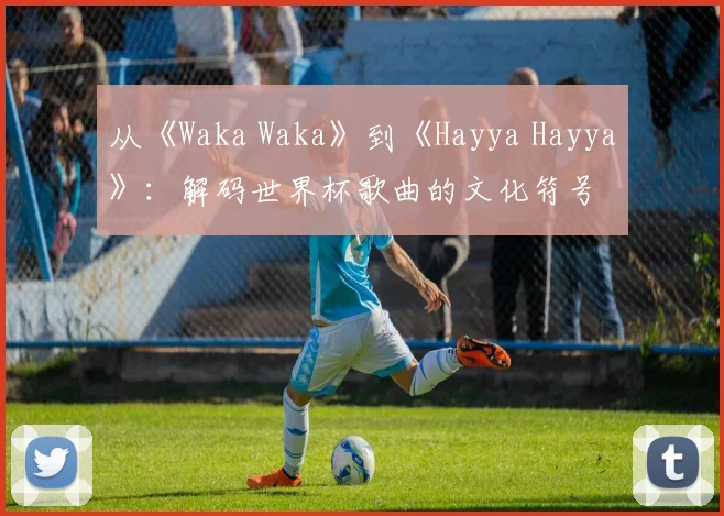 从《Waka Waka》到《Hayya Hayya》：解码世界杯歌曲的文化符号