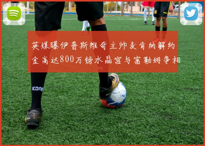英媒曝伊普斯维奇主帅麦肯纳解约金高达800万镑水晶宫与富勒姆争相追逐