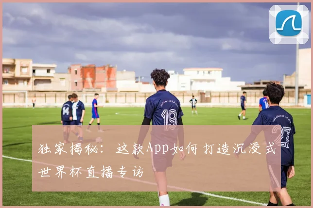 独家揭秘：这款App如何打造沉浸式世界杯直播专访
